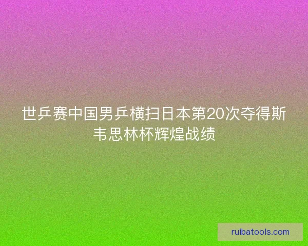 世乒赛中国男乒横扫日本第20次夺得斯韦思林杯辉煌战绩